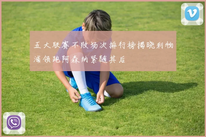 五大联赛不败场次排行榜揭晓利物浦领跑阿森纳紧随其后