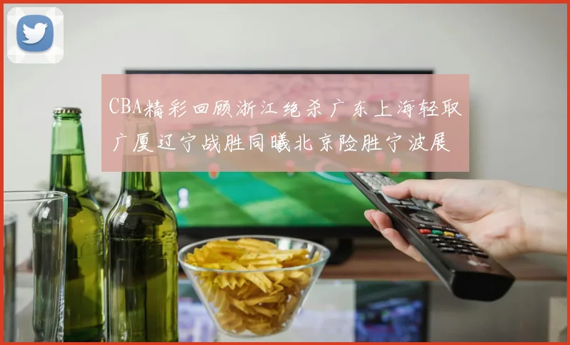 CBA精彩回顾浙江绝杀广东上海轻取广厦辽宁战胜同曦北京险胜宁波展现强队风采