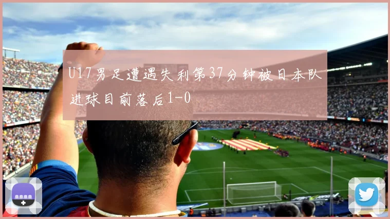 U17男足遭遇失利第37分钟被日本队进球目前落后1-0