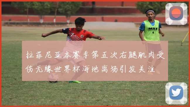 拉菲尼亚本赛季第五次右腿肌肉受伤无缘世界杯海地离场引发关注