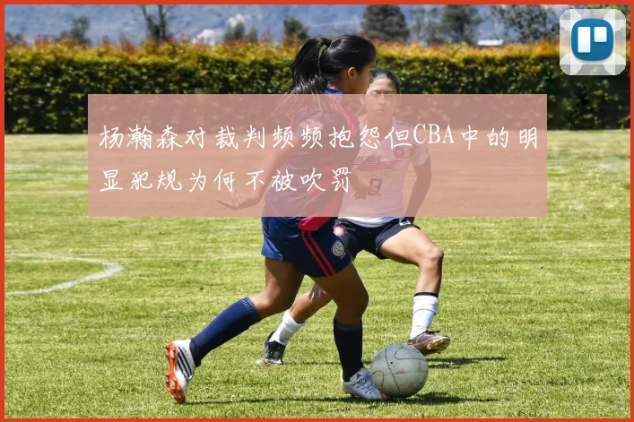 杨瀚森对裁判频频抱怨但CBA中的明显犯规为何不被吹罚