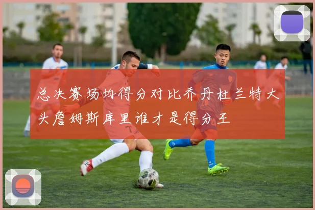 总决赛场均得分对比乔丹杜兰特大头詹姆斯库里谁才是得分王
