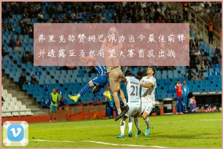 弗里克称赞姆巴佩为当今最佳前锋并透露亚马尔有望决赛首发出战