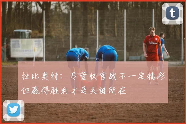 拉比奥特：尽管收官战不一定精彩但赢得胜利才是关键所在