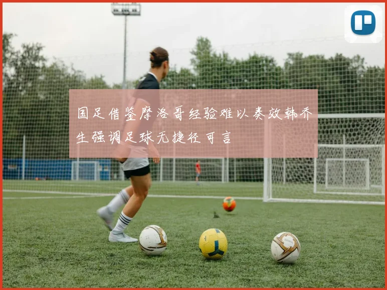 国足借鉴摩洛哥经验难以奏效韩乔生强调足球无捷径可言