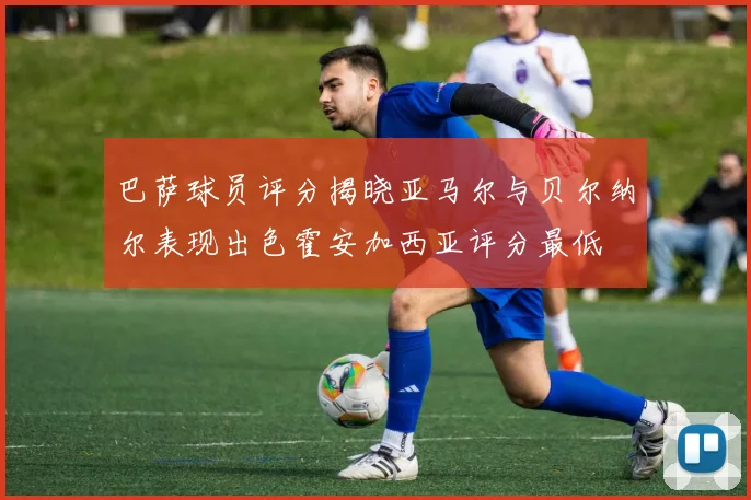 巴萨球员评分揭晓亚马尔与贝尔纳尔表现出色霍安加西亚评分最低