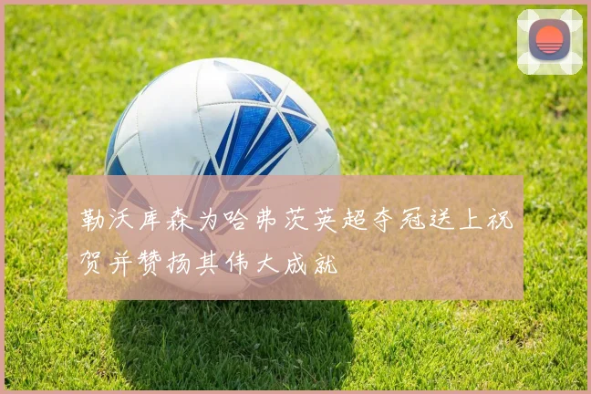 勒沃库森为哈弗茨英超夺冠送上祝贺并赞扬其伟大成就