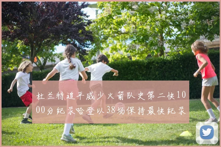 杜兰特追平威少火箭队史第二快1000分纪录哈登以38场保持最快纪录