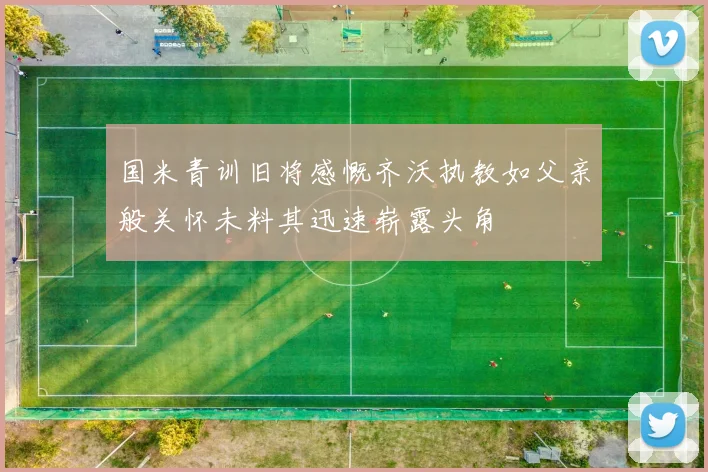 国米青训旧将感慨齐沃执教如父亲般关怀未料其迅速崭露头角