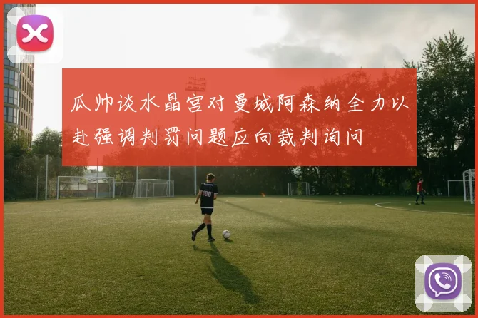 瓜帅谈水晶宫对曼城阿森纳全力以赴强调判罚问题应向裁判询问