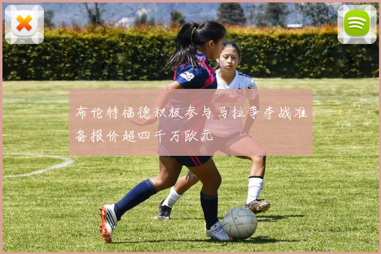布伦特福德积极参与马拉争夺战准备报价超四千万欧元
