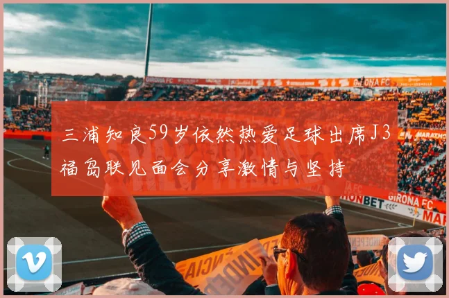 三浦知良59岁依然热爱足球出席J3福岛联见面会分享激情与坚持