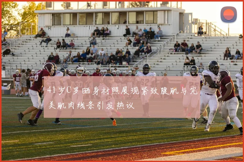 41岁C罗晒身材照展现紧致腹肌与完美肌肉线条引发热议