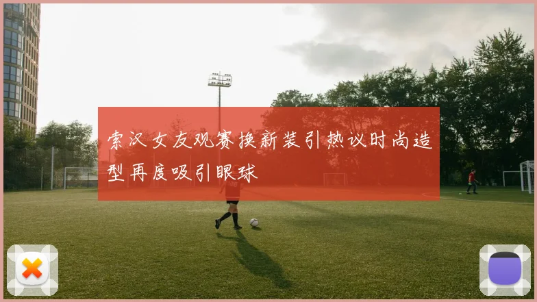 索汉女友观赛换新装引热议时尚造型再度吸引眼球